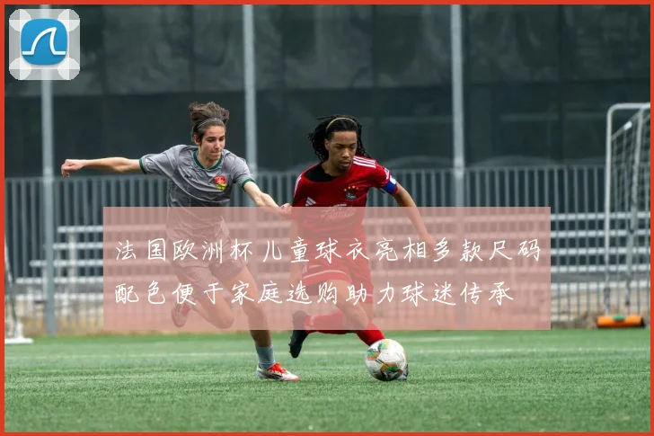 法国欧洲杯儿童球衣亮相多款尺码配色便于家庭选购助力球迷传承
