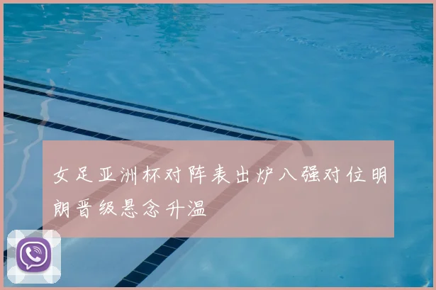 女足亚洲杯对阵表出炉八强对位明朗晋级悬念升温