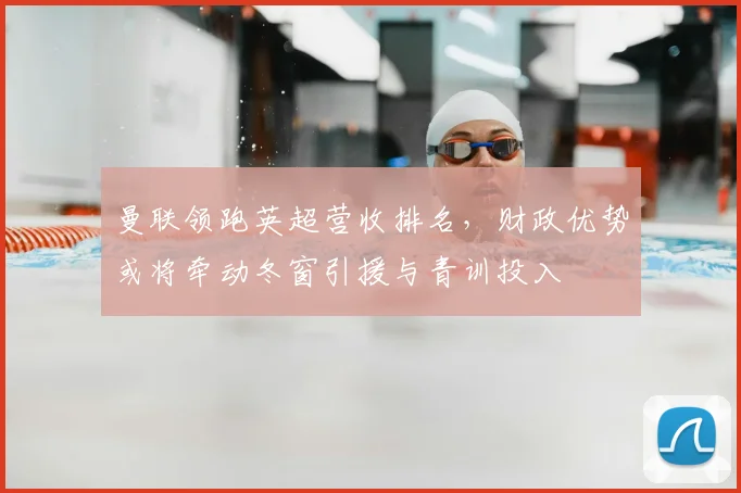 曼联领跑英超营收排名，财政优势或将牵动冬窗引援与青训投入
