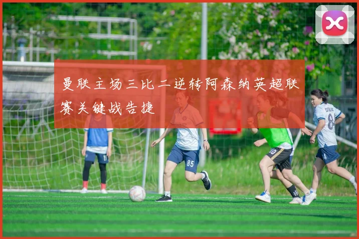 曼联主场三比二逆转阿森纳英超联赛关键战告捷