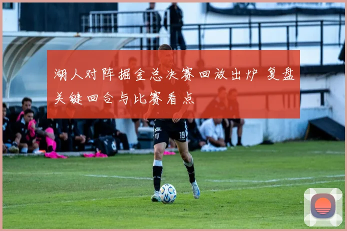 湖人对阵掘金总决赛回放出炉 复盘关键回合与比赛看点