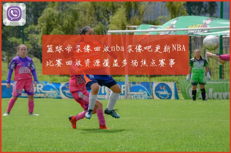 篮球帝录像回放nba录像吧更新NBA比赛回放资源覆盖多场焦点赛事