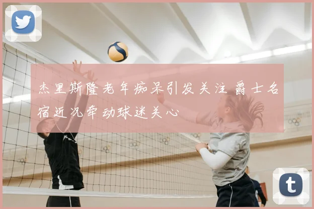 杰里斯隆老年痴呆引发关注 爵士名宿近况牵动球迷关心