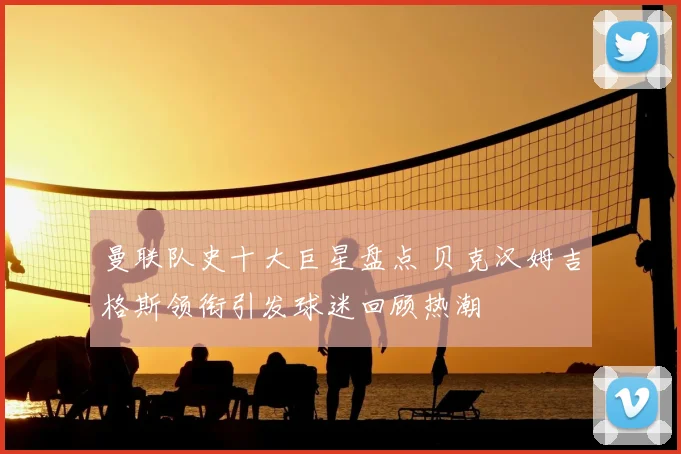 曼联队史十大巨星盘点 贝克汉姆吉格斯领衔引发球迷回顾热潮