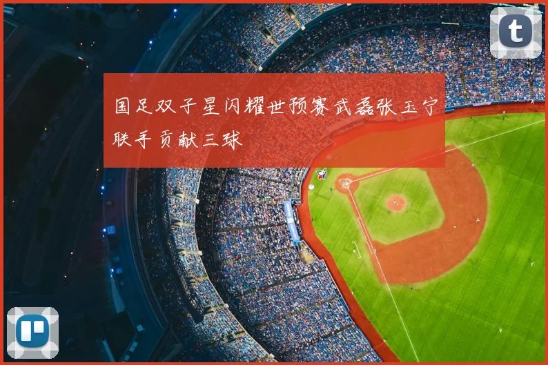 国足双子星闪耀世预赛武磊张玉宁联手贡献三球