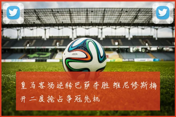 皇马客场逆转巴萨夺胜 维尼修斯梅开二度抢占争冠先机