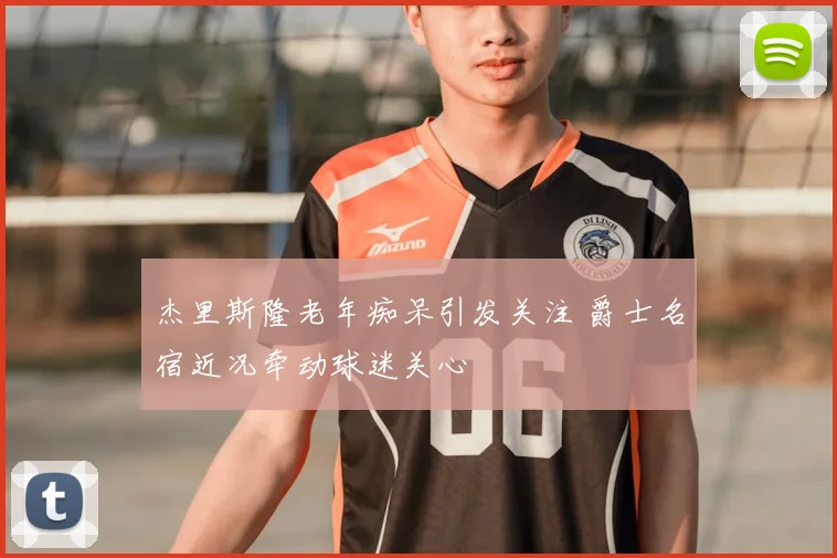 杰里斯隆老年痴呆引发关注 爵士名宿近况牵动球迷关心