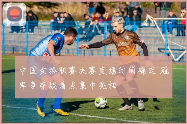 中国女排联赛决赛直播时间确定 冠军争夺战看点集中亮相