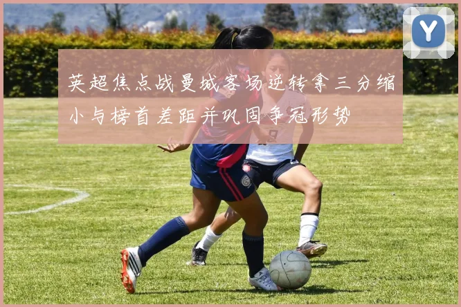 英超焦点战曼城客场逆转拿三分缩小与榜首差距并巩固争冠形势