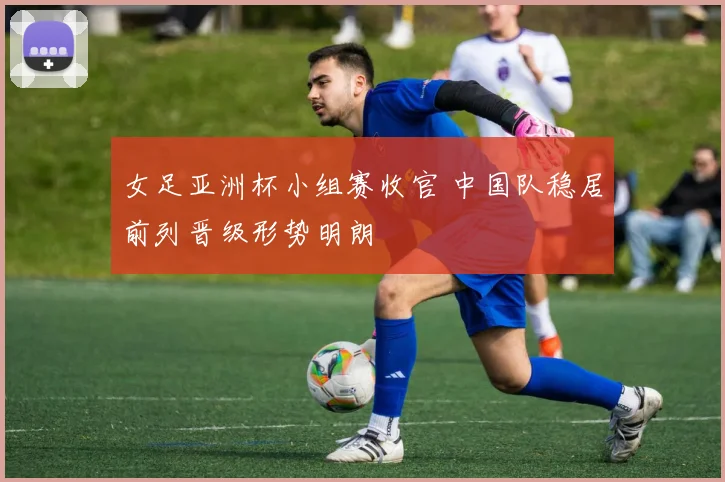 女足亚洲杯小组赛收官 中国队稳居前列晋级形势明朗