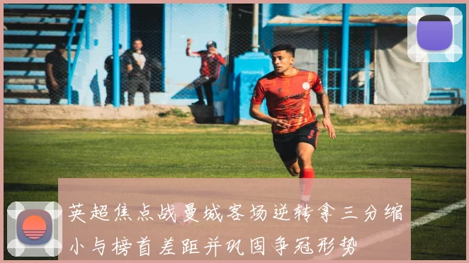 英超焦点战曼城客场逆转拿三分缩小与榜首差距并巩固争冠形势