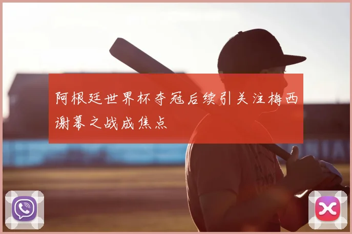 阿根廷世界杯夺冠后续引关注梅西谢幕之战成焦点