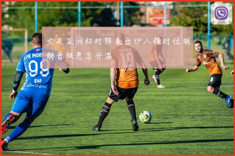 女足亚洲杯对阵表出炉八强对位明朗晋级悬念升温