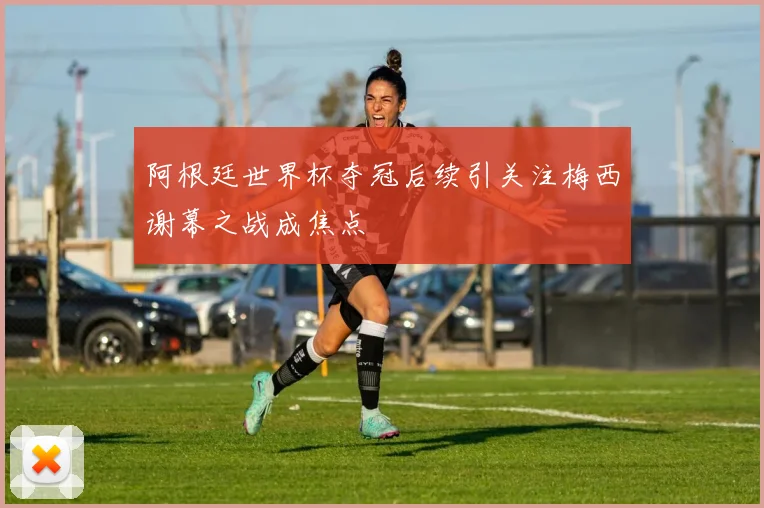 阿根廷世界杯夺冠后续引关注梅西谢幕之战成焦点