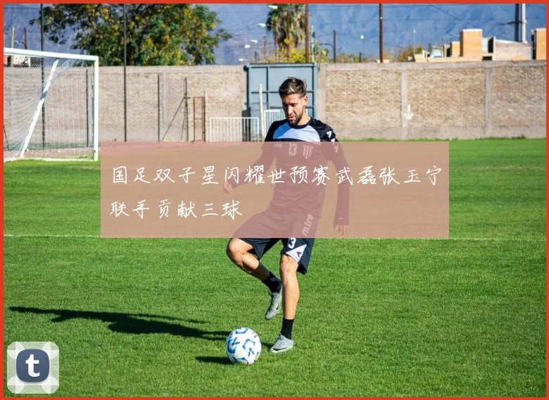 国足双子星闪耀世预赛武磊张玉宁联手贡献三球