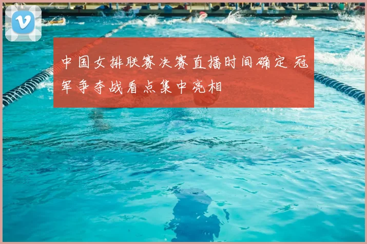 中国女排联赛决赛直播时间确定 冠军争夺战看点集中亮相