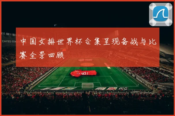 中国女排世界杯合集呈现备战与比赛全景回顾