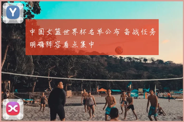 中国女篮世界杯名单公布 备战任务明确阵容看点集中
