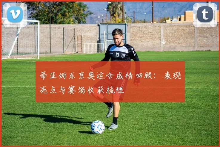 蒂亚姆东京奥运会成绩回顾:表现亮点与赛场收获梳理