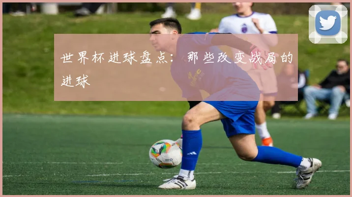 世界杯进球盘点:那些改变战局的进球