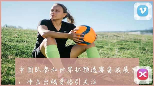 中国队参加世界杯预选赛备战展开，冲击出线资格引关注