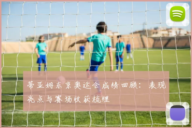 蒂亚姆东京奥运会成绩回顾:表现亮点与赛场收获梳理